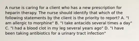 A nurse is caring for a client who has a new prescription for heparin therapy. The nurse should identify that which of the following statements by the client is the priority to report? A. "I am allergic to morphine" B. "I take antacids several times a day" C. "I had a blood clot in my leg several years ago" D. "I have been taking antibiotics for a urinary tract infection"