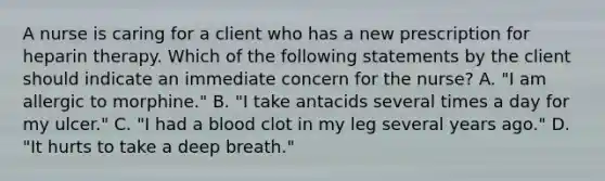 A nurse is caring for a client who has a new prescription for heparin therapy. Which of the following statements by the client should indicate an immediate concern for the nurse? A. "I am allergic to morphine." B. "I take antacids several times a day for my ulcer." C. "I had a blood clot in my leg several years ago." D. "It hurts to take a deep breath."