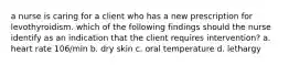 a nurse is caring for a client who has a new prescription for levothyroidism. which of the following findings should the nurse identify as an indication that the client requires intervention? a. heart rate 106/min b. dry skin c. oral temperature d. lethargy