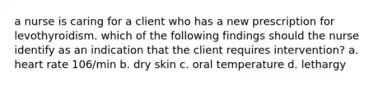 a nurse is caring for a client who has a new prescription for levothyroidism. which of the following findings should the nurse identify as an indication that the client requires intervention? a. heart rate 106/min b. dry skin c. oral temperature d. lethargy