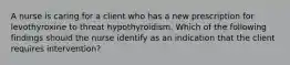 A nurse is caring for a client who has a new prescription for levothyroxine to threat hypothyroidism. Which of the following findings should the nurse identify as an indication that the client requires intervention?