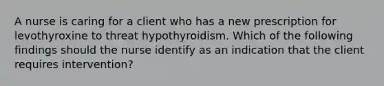 A nurse is caring for a client who has a new prescription for levothyroxine to threat hypothyroidism. Which of the following findings should the nurse identify as an indication that the client requires intervention?