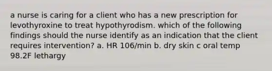 a nurse is caring for a client who has a new prescription for levothyroxine to treat hypothyrodism. which of the following findings should the nurse identify as an indication that the client requires intervention? a. HR 106/min b. dry skin c oral temp 98.2F lethargy