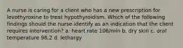 A nurse is caring for a client who has a new prescription for levothyroxine to treat hypothyroidism. Which of the following findings should the nurse identify as an indication that the client requires intervention? a. heart rate 106/min b. dry skin c. oral temperature 98.2 d. lethargy