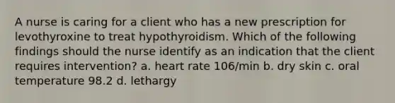 A nurse is caring for a client who has a new prescription for levothyroxine to treat hypothyroidism. Which of the following findings should the nurse identify as an indication that the client requires intervention? a. heart rate 106/min b. dry skin c. oral temperature 98.2 d. lethargy