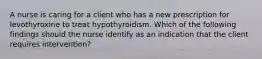 A nurse is caring for a client who has a new prescription for levothyroxine to treat hypothyroidism. Which of the following findings should the nurse identify as an indication that the client requires intervention?