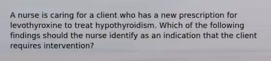 A nurse is caring for a client who has a new prescription for levothyroxine to treat hypothyroidism. Which of the following findings should the nurse identify as an indication that the client requires intervention?