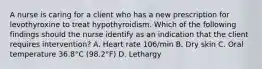 A nurse is caring for a client who has a new prescription for levothyroxine to treat hypothyroidism. Which of the following findings should the nurse identify as an indication that the client requires intervention? A. Heart rate 106/min B. Dry skin C. Oral temperature 36.8°C (98.2°F) D. Lethargy