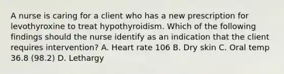 A nurse is caring for a client who has a new prescription for levothyroxine to treat hypothyroidism. Which of the following findings should the nurse identify as an indication that the client requires intervention? A. Heart rate 106 B. Dry skin C. Oral temp 36.8 (98.2) D. Lethargy