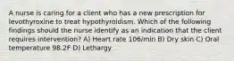 A nurse is caring for a client who has a new prescription for levothyroxine to treat hypothyroidism. Which of the following findings should the nurse identify as an indication that the client requires intervention? A) Heart rate 106/min B) Dry skin C) Oral temperature 98.2F D) Lethargy