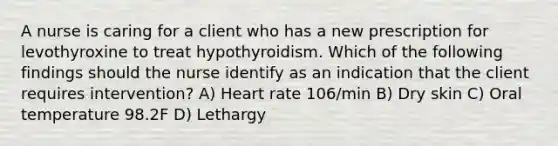 A nurse is caring for a client who has a new prescription for levothyroxine to treat hypothyroidism. Which of the following findings should the nurse identify as an indication that the client requires intervention? A) Heart rate 106/min B) Dry skin C) Oral temperature 98.2F D) Lethargy