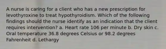 A nurse is caring for a client who has a new prescription for levothyroxine to treat hypothyroidism. Which of the following findings should the nurse identify as an indication that the client requires intervention? a. Heart rate 106 per minute b. Dry skin c. Oral temperature 36.8 degrees Celsius or 98.2 degrees Fahrenheit d. Lethargy