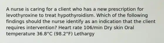 A nurse is caring for a client who has a new prescription for levothyroxine to treat hypothyroidism. Which of the following findings should the nurse identify as an indication that the client requires intervention? Heart rate 106/min Dry skin Oral temperature 36.8°C (98.2°F) Lethargy