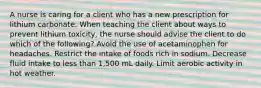 A nurse is caring for a client who has a new prescription for lithium carbonate. When teaching the client about ways to prevent lithium toxicity, the nurse should advise the client to do which of the following? Avoid the use of acetaminophen for headaches. Restrict the intake of foods rich in sodium. Decrease fluid intake to less than 1,500 mL daily. Limit aerobic activity in hot weather.