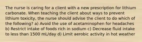 The nurse is caring for a client with a new prescription for lithium carbonate. When teaching the client about ways to prevent lithium toxicity, the nurse should advise the client to do which of the following? a) Avoid the use of acetaminophen for headaches b) Restrict intake of foods rich in sodium c) Decrease fluid intake to less than 1500 mL/day d) Limit aerobic activity in hot weather