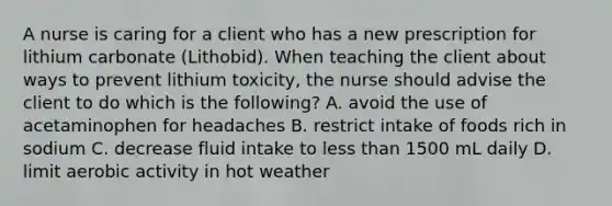 A nurse is caring for a client who has a new prescription for lithium carbonate (Lithobid). When teaching the client about ways to prevent lithium toxicity, the nurse should advise the client to do which is the following? A. avoid the use of acetaminophen for headaches B. restrict intake of foods rich in sodium C. decrease fluid intake to <a href='https://www.questionai.com/knowledge/k7BtlYpAMX-less-than' class='anchor-knowledge'>less than</a> 1500 mL daily D. limit aerobic activity in hot weather