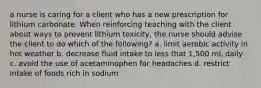 a nurse is caring for a client who has a new prescription for lithium carbonate. When reinforcing teaching with the client about ways to prevent lithium toxicity, the nurse should advise the client to do which of the following? a. limit aerobic activity in hot weather b. decrease fluid intake to less that 1,500 mL daily c. avoid the use of acetaminophen for headaches d. restrict intake of foods rich in sodium