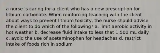 a nurse is caring for a client who has a new prescription for lithium carbonate. When reinforcing teaching with the client about ways to prevent lithium toxicity, the nurse should advise the client to do which of the following? a. limit aerobic activity in hot weather b. decrease fluid intake to less that 1,500 mL daily c. avoid the use of acetaminophen for headaches d. restrict intake of foods rich in sodium