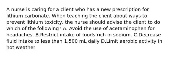 A nurse is caring for a client who has a new prescription for lithium carbonate. When teaching the client about ways to prevent lithium toxicity, the nurse should advise the client to do which of the following? A. Avoid the use of acetaminophen for headaches. B.Restrict intake of foods rich in sodium. C.Decrease fluid intake to less than 1,500 mL daily D.Limit aerobic activity in hot weather