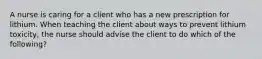 A nurse is caring for a client who has a new prescription for lithium. When teaching the client about ways to prevent lithium toxicity, the nurse should advise the client to do which of the following?