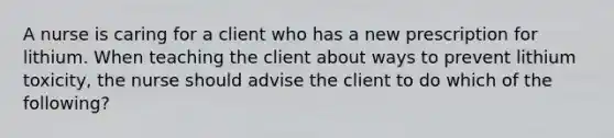 A nurse is caring for a client who has a new prescription for lithium. When teaching the client about ways to prevent lithium toxicity, the nurse should advise the client to do which of the following?