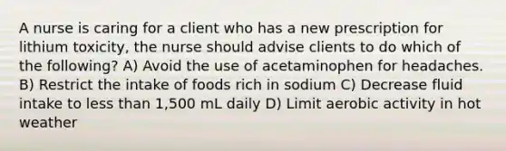 A nurse is caring for a client who has a new prescription for lithium toxicity, the nurse should advise clients to do which of the following? A) Avoid the use of acetaminophen for headaches. B) Restrict the intake of foods rich in sodium C) Decrease fluid intake to less than 1,500 mL daily D) Limit aerobic activity in hot weather