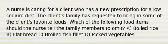 A nurse is caring for a client who has a new prescription for a low sodium diet. The client's family has requested to bring in some of the client's favorite foods. Which of the following food items should the nurse tell the family members to omit? A) Boiled rice B) Flat bread C) Broiled fish fillet D) Picked vegetables