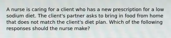 A nurse is caring for a client who has a new prescription for a low sodium diet. The client's partner asks to bring in food from home that does not match the client's diet plan. Which of the following responses should the nurse make?