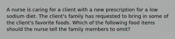 A nurse is caring for a client with a new prescription for a low sodium diet. The client's family has requested to bring in some of the client's favorite foods. Which of the following food items should the nurse tell the family members to omit?