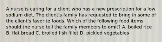 A nurse is caring for a client who has a new prescription for a low sodium diet. The client's family has requested to bring in some of the client's favorite foods. Which of the following food items should the nurse tell the family members to omit? A. boiled rice B. flat bread C. broiled fish fillet D. pickled vegetables