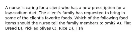 A nurse is caring for a client who has a new prescription for a low-sodium diet. The client's family has requested to bring in some of the client's favorite foods. Which of the following food items should the nurse tell the family members to omit? A). Flat Bread B). Pickled olives C). Rice D). Fish