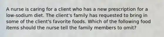 A nurse is caring for a client who has a new prescription for a low-sodium diet. The client's family has requested to bring in some of the client's favorite foods. Which of the following food items should the nurse tell the family members to omit?