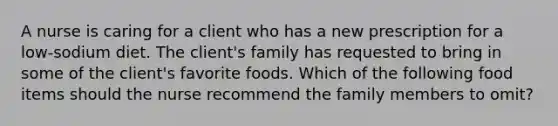 A nurse is caring for a client who has a new prescription for a low-sodium diet. The client's family has requested to bring in some of the client's favorite foods. Which of the following food items should the nurse recommend the family members to omit?