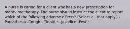 A nurse is caring for a client who has a new prescription for maraviroc therapy. The nurse should instruct the client to report which of the following adverse effects? (Select all that apply.) -Parasthesia -Cough - Tinnitus -Jaundice -Fever