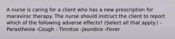 A nurse is caring for a client who has a new prescription for maraviroc therapy. The nurse should instruct the client to report which of the following adverse effects? (Select all that apply.) -Parasthesia -Cough - Tinnitus -Jaundice -Fever