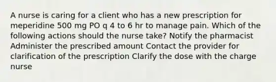 A nurse is caring for a client who has a new prescription for meperidine 500 mg PO q 4 to 6 hr to manage pain. Which of the following actions should the nurse take? Notify the pharmacist Administer the prescribed amount Contact the provider for clarification of the prescription Clarify the dose with the charge nurse