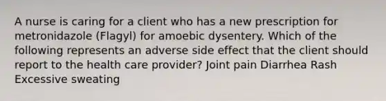 A nurse is caring for a client who has a new prescription for metronidazole (Flagyl) for amoebic dysentery. Which of the following represents an adverse side effect that the client should report to the health care provider? Joint pain Diarrhea Rash Excessive sweating