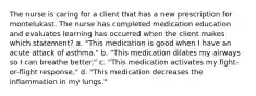 The nurse is caring for a client that has a new prescription for montelukast. The nurse has completed medication education and evaluates learning has occurred when the client makes which statement? a. "This medication is good when I have an acute attack of asthma." b. "This medication dilates my airways so I can breathe better." c. "This medication activates my fight-or-flight response." d. "This medication decreases the inflammation in my lungs."