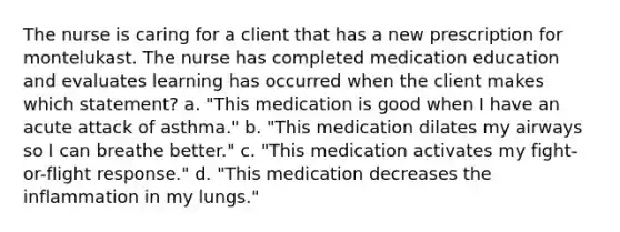 The nurse is caring for a client that has a new prescription for montelukast. The nurse has completed medication education and evaluates learning has occurred when the client makes which statement? a. "This medication is good when I have an acute attack of asthma." b. "This medication dilates my airways so I can breathe better." c. "This medication activates my fight-or-flight response." d. "This medication decreases the inflammation in my lungs."