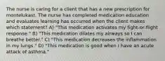 The nurse is caring for a client that has a new prescription for montelukast. The nurse has completed medication education and evaluates learning has occurred when the client makes which statement? A) "This medication activates my fight-or-flight response." B) "This medication dilates my airways so I can breathe better." C) "This medication decreases the inflammation in my lungs." D) "This medication is good when I have an acute attack of asthma."