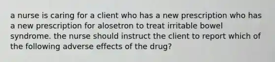 a nurse is caring for a client who has a new prescription who has a new prescription for alosetron to treat irritable bowel syndrome. the nurse should instruct the client to report which of the following adverse effects of the drug?