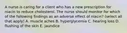 A nurse is caring for a client who has a new prescription for niacin to reduce cholesterol. The nurse should monitor for which of the following findings as an adverse effect of niacin? (select all that apply) A. muscle aches B. hyperglycemia C. hearing loss D. flushing of the skin E. jaundice