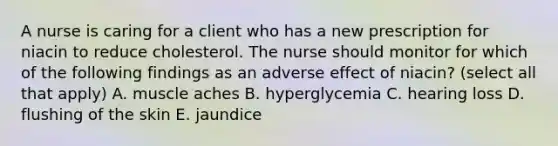 A nurse is caring for a client who has a new prescription for niacin to reduce cholesterol. The nurse should monitor for which of the following findings as an adverse effect of niacin? (select all that apply) A. muscle aches B. hyperglycemia C. hearing loss D. flushing of the skin E. jaundice