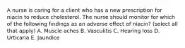 A nurse is caring for a client who has a new prescription for niacin to reduce cholesterol. The nurse should monitor for which of the following findings as an adverse effect of niacin? (select all that apply) A. Muscle aches B. Vasculitis C. Hearing loss D. Urticaria E. Jaundice