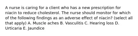 A nurse is caring for a client who has a new prescription for niacin to reduce cholesterol. The nurse should monitor for which of the following findings as an adverse effect of niacin? (select all that apply) A. Muscle aches B. Vasculitis C. Hearing loss D. Urticaria E. Jaundice