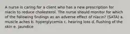 A nurse is caring for a client who has a new prescription for niacin to reduce cholesterol. The nurse should monitor for which of the following findings as an adverse effect of niacin? (SATA) a. muscle aches b. hyperglycemia c. hearing loss d. flushing of the skin e. jaundice