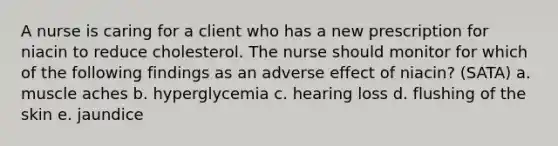 A nurse is caring for a client who has a new prescription for niacin to reduce cholesterol. The nurse should monitor for which of the following findings as an adverse effect of niacin? (SATA) a. muscle aches b. hyperglycemia c. hearing loss d. flushing of the skin e. jaundice