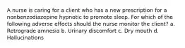 A nurse is caring for a client who has a new prescription for a nonbenzodiazepine hypnotic to promote sleep. For which of the following adverse effects should the nurse monitor the client? a. Retrograde amnesia b. Urinary discomfort c. Dry mouth d. Hallucinations