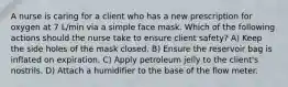 A nurse is caring for a client who has a new prescription for oxygen at 7 L/min via a simple face mask. Which of the following actions should the nurse take to ensure client safety? A) Keep the side holes of the mask closed. B) Ensure the reservoir bag is inflated on expiration. C) Apply petroleum jelly to the client's nostrils. D) Attach a humidifier to the base of the flow meter.