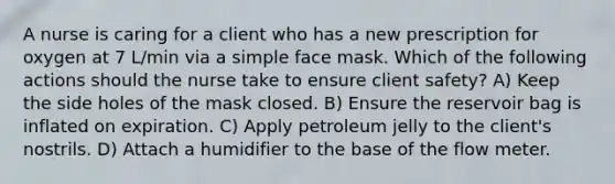 A nurse is caring for a client who has a new prescription for oxygen at 7 L/min via a simple face mask. Which of the following actions should the nurse take to ensure client safety? A) Keep the side holes of the mask closed. B) Ensure the reservoir bag is inflated on expiration. C) Apply petroleum jelly to the client's nostrils. D) Attach a humidifier to the base of the flow meter.